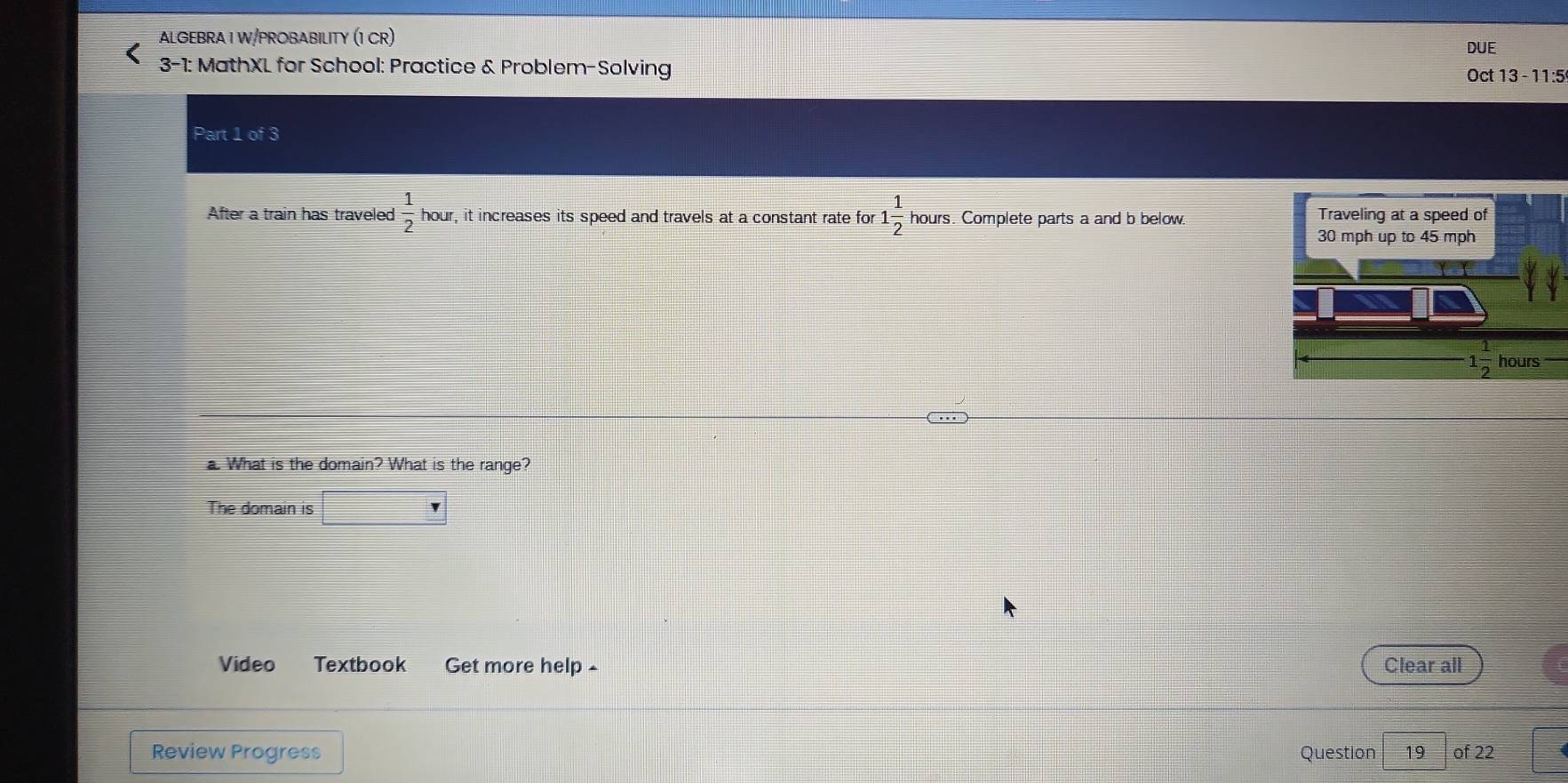 ALGEBRA I W/PROBABILITY (1 CR)
DUE
3-1: MathXL for School: Practice & Problem-Solving
Oct 13 - 11:5
Part 1 of 3
frac 12C□ 
After a train has traveled  1/2  hour, it increases its speed and travels at a constant rate for 1 1/2  hours. Complete parts a and b below. 
a. What is the domain? What is the range?
The domain is frac ^circ 
Video Textbook Get more help - Clear all
Review Progress Question 19 of 22