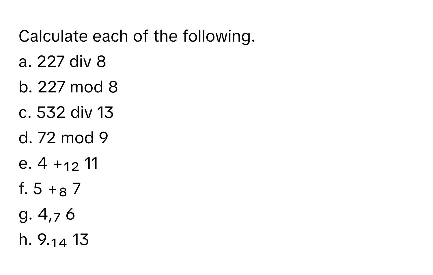 Calculate each of the following.

a. 227 div 8
b. 227 mod 8
c. 532 div 13
d. 72 mod 9
e. 4 +₁₂ 11
f. 5 +₈ 7
g. 4,₇ 6
h. 9.₁₄ 13