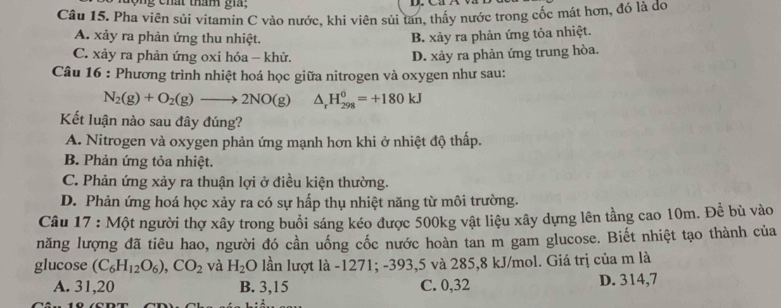 tộng chất tham gia;
Câu 15. Pha viên sủi vitamín C vào nước, khi viên sủi tan, thấy nước trong cốc mát hơn, đó là do
A. xảy ra phản ứng thu nhiệt. B. xảy ra phản ứng tỏa nhiệt.
C. xảy ra phản ứng oxi hóa - khử. D. xảy ra phản ứng trung hòa.
Câu 16 : Phương trình nhiệt hoá học giữa nitrogen và oxygen như sau:
N_2(g)+O_2(g)to 2NO(g) △ _rH_(298)^0=+180kJ
Kết luận nào sau đây đúng?
A. Nitrogen và oxygen phản ứng mạnh hơn khi ở nhiệt độ thấp.
B. Phản ứng tỏa nhiệt.
C. Phản ứng xảy ra thuận lợi ở điều kiện thường.
D. Phản ứng hoá học xảy ra có sự hấp thụ nhiệt năng từ môi trường.
Câu 17 : Một người thợ xây trong buổi sáng kéo được 500kg vật liệu xây dựng lên tầng cao 10m. Để bù vào
năng lượng đã tiêu hao, người đó cần uống cốc nước hoàn tan m gam glucose. Biết nhiệt tạo thành của
glucose (C_6H_12O_6), CO_2 và H_2O lần lượt là - 1271; -393, 5 và 285, 8 kJ /mol. Giá trị của m là
A. 31, 20 B. 3, 15 C. 0, 32 D. 314, 7