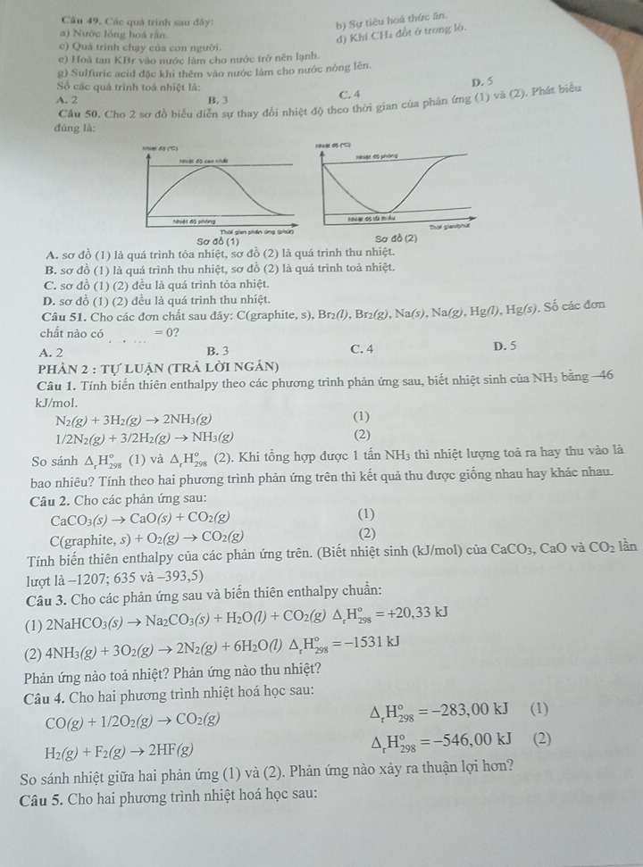 Các quá trình sau đây:
b) Sự tiêu hoá thức ăn.
a) Nước lóng hoá rằn.
d) Khí CH₄ đổt ở trong lò.
c) Quá trình chạy của con người.
c) Hoà tan KBr vào nước làm cho nước trở nên lạnh.
g) Sulfuric acid đặc khi thêm vào nước làm cho nước nóng lên.
Số các quá trình toá nhiệt là: D. 5
A. 2 B. 3 C. 4
Cầu 50. Cho 2 sơ đồ biểu diễn sự thay đổi nhiệt độ theo thời gian của phản ứng (1) và (2). Phát biểu
đúng là:
Nhier độ (''C) 
hiver độ cao nhảt 
Nhiệt độ phòng 
Thời gian phần ứng (shứi) Sơ đồ (2)
Sơ ab(1)
A. sơ đồ (1) là quá trình tỏa nhiệt, sơ đồ (2) là quá trình thu nhiệt.
B. sơ đồ (1) là quá trình thu nhiệt, sơ đồ (2) là quá trình toá nhiệt.
C. sơ đồ (1) (2) đều là quá trình tỏa nhiệt.
D. sơ đồ (1) (2) đều là quá trình thu nhiệt.
Câu 51. Cho các đơn chất sau dây: C(graphite, s) ,Br_2(l),Br_2(g),Na(s),Na(g),Hg(l),Hg(s). S các đơn
chất nào có =0 7
A. 2 _B. 3 C. 4 D. 5
PH A 2:1 tự luận (trả lời ngán)
Câu 1. Tính biến thiên enthalpy theo các phương trình phản ứng sau, biết nhiệt sinh của NH_3 bằng −46
kJ/mol.
N_2(g)+3H_2(g)to 2NH_3(g)
(1)
1/2N_2(g)+3/2H_2(g)to NH_3(g)
(2)
So sánh △ _rH_(298)° (1) và △ _rH_(298)^o (2). Khi tổng hợp được 1 tan NH_3 thì nhiệt lượng toả ra hay thu vào là
bao nhiêu? Tính theo hai phương trình phản ứng trên thì kết quả thu được giống nhau hay khác nhau.
Câu 2. Cho các phản ứng sau:
CaCO_3(s)to CaO(s)+CO_2(g)
(1)
C(graphit e,s)+O_2(g)to CO_2(g) (2)
Tính biến thiên enthalpy của các phản ứng trên. (Biết nhiệt sinh (kJ/mol) ciaCaCO_3 CaO và CO_2 lần
lượt là −1207; 635va-393,5)
Câu 3. Cho các phản ứng sau và biến thiên enthalpy chuẩn:
(1) 2NaHCO_3(s)to Na_2CO_3(s)+H_2O(l)+CO_2(g)△ _rH_(298)°=+20,33kJ
(2) 4NH_3(g)+3O_2(g)to 2N_2(g)+6H_2O(l)△ _rH_(298)°=-1531kJ
Phản ứng nào toả nhiệt? Phản ứng nào thu nhiệt?
Câu 4. Cho hai phương trình nhiệt hoá học sau:
CO(g)+1/2O_2(g)to CO_2(g)
△ _rH_(298)^o=-283,00kJ (1)
H_2(g)+F_2(g)to 2HF(g)
△ _rH_(298)°=-546,00kJ (2)
So sánh nhiệt giữa hai phản ứng (1) và (2). Phản ứng nào xảy ra thuận lợi hơn?
Câu 5. Cho hai phương trình nhiệt hoá học sau: