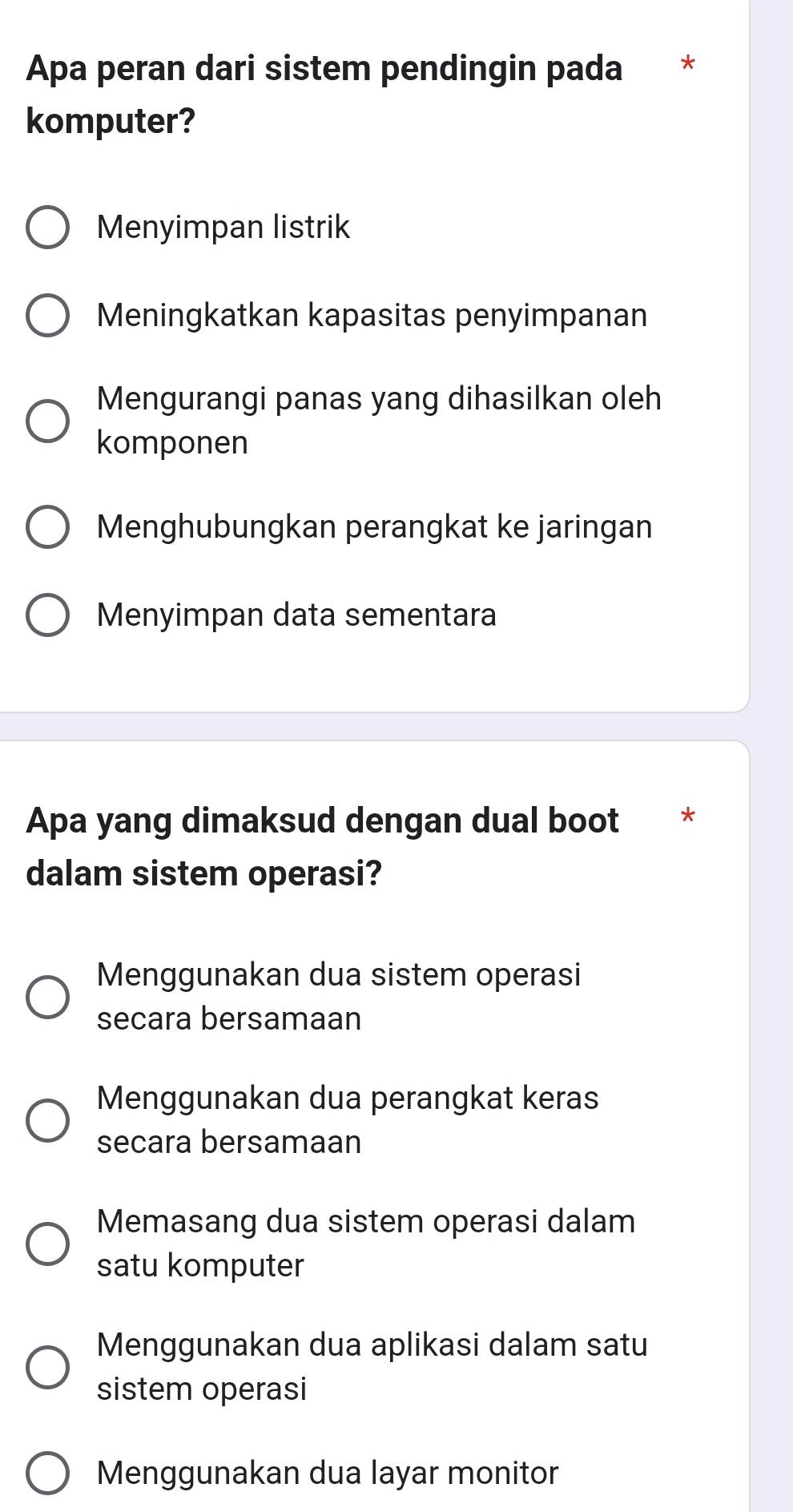 Apa peran dari sistem pendingin pada *
komputer?
Menyimpan listrik
Meningkatkan kapasitas penyimpanan
Mengurangi panas yang dihasilkan oleh
komponen
Menghubungkan perangkat ke jaringan
Menyimpan data sementara
Apa yang dimaksud dengan dual boot *
dalam sistem operasi?
Menggunakan dua sistem operasi
secara bersamaan
Menggunakan dua perangkat keras
secara bersamaan
Memasang dua sistem operasi dalam
satu komputer
Menggunakan dua aplikasi dalam satu
sistem operasi
Menggunakan dua layar monitor