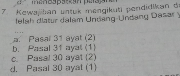 d. mendapatkan pelajaran
7. Kewajiban untuk mengikuti pendidikan d
telah diatur dalam Undang-Undang Dasar y
.
a. Pasal 31 ayat (2)
b. Pasal 31 ayat (1)
c. Pasal 30 ayat (2)
d. Pasal 30 ayat (1)