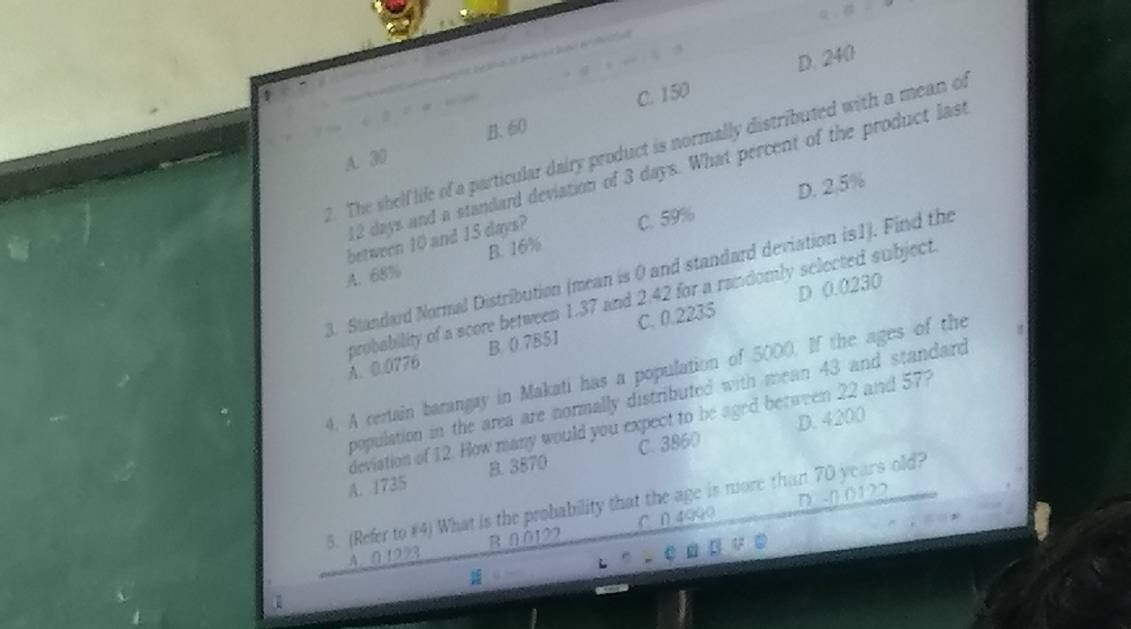 C. 150 D. 240
A. 30 B. 60
2. The shelf life of a particular dairy product is normally distributed with a mean of
12 days and a standard deviation of 3 days. What percent of the product last
D. 2.5%
between 10 and 15 days?
A. 68% B. 16% C. 59%
3. Standard Normal Distribution (mean is 0 and standard deviation is1). Find the
D 0.0230
probability of a score between 1.37 and 2.42 for a randomly selected subject.
A. 0.0776 B. 0.7B51 C. 0.2235
4. A certain barangay in Makati has a population of 5000. If the ages of the
population in the area are normally distributed with mean 43 and standard
D. 4200
devistion of 12. How many would you expect to be aged between 22 and 57?
A. 1735 B. 3870 C. 3860
5. (Refer to #4) What is the probability that the age is more than 70 years old? D. -n 01 22
4. 0.1923 B 0.0122 C ∩ 4990
↓