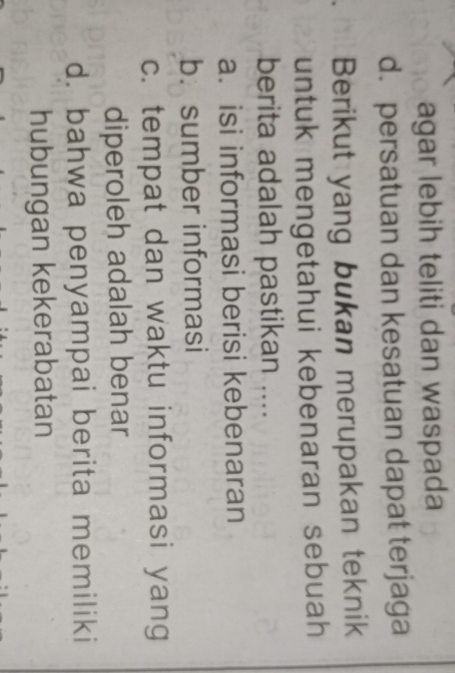 agar lebih teliti dan waspada
d. persatuan dan kesatuan dapat terjaga
Berikut yang bukan merupakan teknik
untuk mengetahui kebenaran sebuah 
berita adalah pastikan ....
a. isi informasi berisi kebenaran
b. sumber informasi
c. tempat dan waktu informasi yang
diperoleh adalah benar
d. bahwa penyampai berita memiliki
hubungan kekerabatan