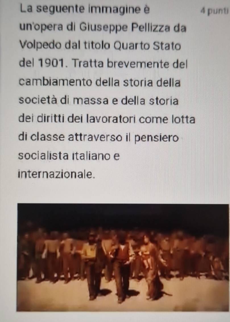 La seguente immagine è 4 punti 
unñopera di Giuseppe Pellizza da 
Volpedo dal titolo Quarto Stato 
del 1901. Tratta brevemente del 
cambiamento della storia della 
società di massa e della storia 
dei diritti dei lavoratori come lotta 
di classe attraverso il pensiero 
socialista italiano e 
internazionale.