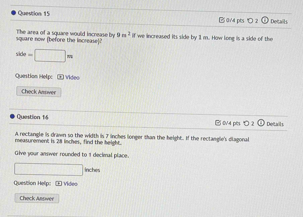 Ở 0/4 pts 2 Details 
The area of a square would increase by 9m^2 if we increased its side by 1 m. How long is a side of the 
square now (before the increase)? 
side =□ m
Question Help: Video 
Check Answer 
Question 16 
0/4 pts つ2 Details 
A rectangle is drawn so the width is 7 inches longer than the height. If the rectangle's diagonal 
measurement is 28 inches, find the height. 
Give your answer rounded to 1 decimal place.
□ inches
Question Help: Video 
Check Answer