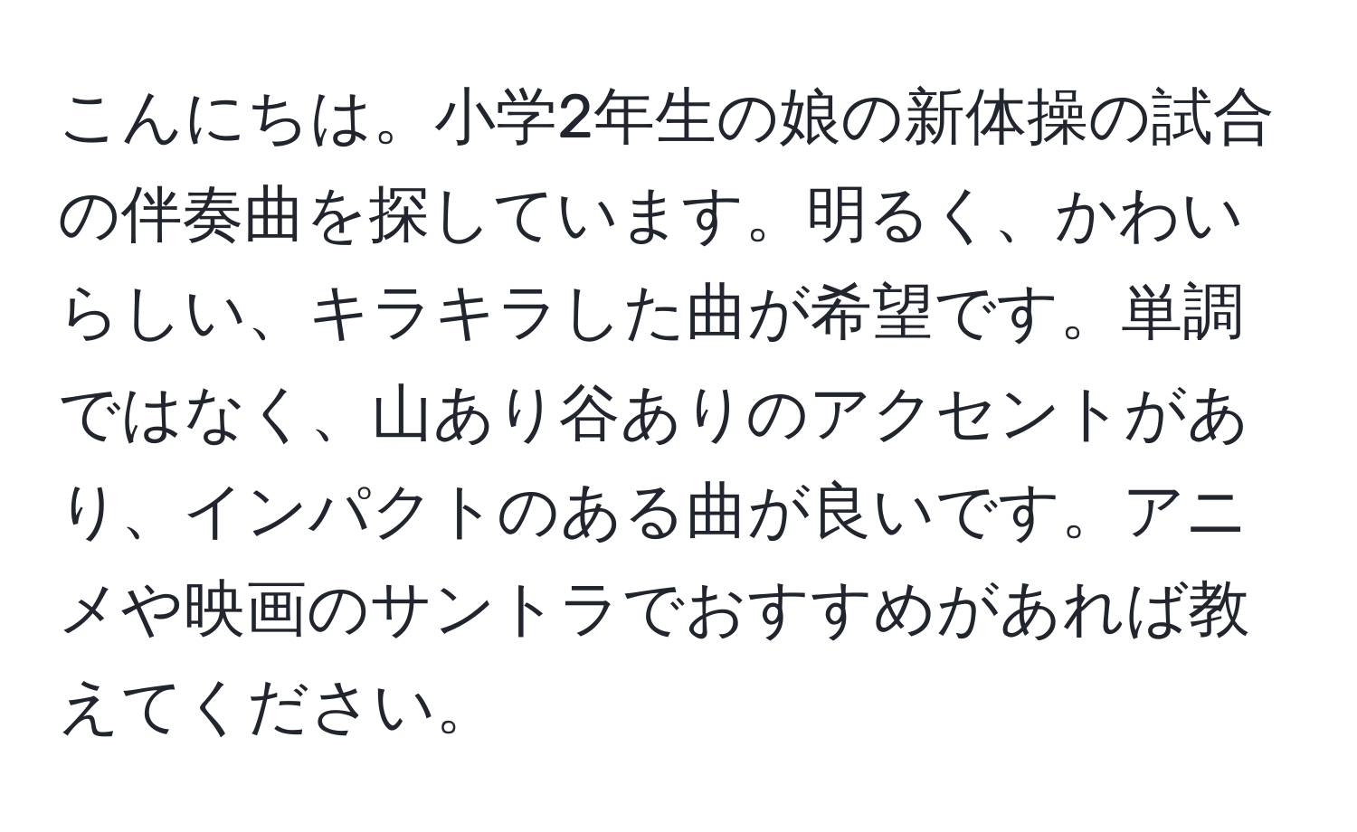 こんにちは。小学2年生の娘の新体操の試合の伴奏曲を探しています。明るく、かわいらしい、キラキラした曲が希望です。単調ではなく、山あり谷ありのアクセントがあり、インパクトのある曲が良いです。アニメや映画のサントラでおすすめがあれば教えてください。