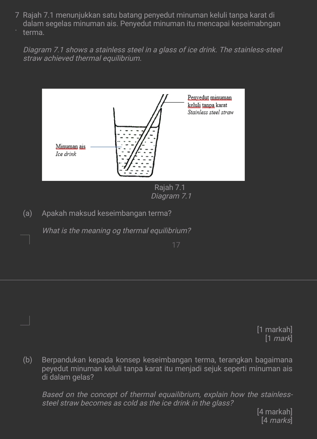 Rajah 7.1 menunjukkan satu batang penyedut minuman keluli tanpa karat di 
dalam segelas minuman ais. Penyedut minuman itu mencapai keseimabngan 
terma. 
Diagram 7.1 shows a stainless steel in a glass of ice drink. The stainless-steel 
straw achieved thermal equilibrium. 
Rajah 7.1 
Diagram 7.1 
(a) Apakah maksud keseimbangan terma? 
What is the meaning og thermal equilibrium? 
[1 markah] 
[1 mark] 
(b) Berpandukan kepada konsep keseimbangan terma, terangkan bagaimana 
peyedut minuman keluli tanpa karat itu menjadi sejuk seperti minuman ais 
di dalam gelas? 
Based on the concept of thermal equailibrium, explain how the stainless- 
steel straw becomes as cold as the ice drink in the glass? 
[4 markah] 
[4 marks]