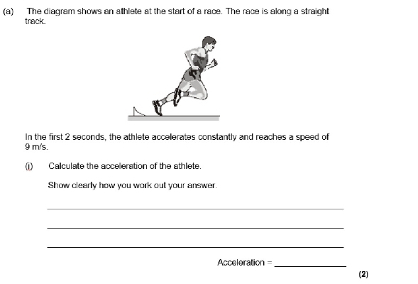 The diagram shows an athlete at the start of a race. The race is along a straight 
track. 
In the first 2 seconds, the athlete accelerates constantly and reaches a speed of
9 m/s. 
(i) Calculate the acceleration of the athlete. 
Show clearly how you work out your answer 
_ 
_ 
_
Acceleration = _ 
(2)