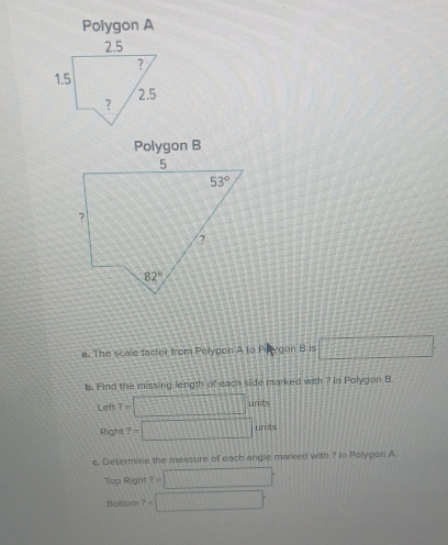 Polygon A
Polygon B
a. The scale facter from Polygon A to Pinygon B is □
b. Find the missing length of each side marked with ? in Polygon B.
Let 7= □ unit
Right ?=□ un t
c. Determine the measure of each angle marked with ? in Polygon A
Top Right t=□°
Bottom t=□