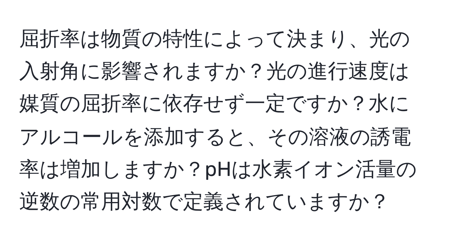 屈折率は物質の特性によって決まり、光の入射角に影響されますか？光の進行速度は媒質の屈折率に依存せず一定ですか？水にアルコールを添加すると、その溶液の誘電率は増加しますか？pHは水素イオン活量の逆数の常用対数で定義されていますか？