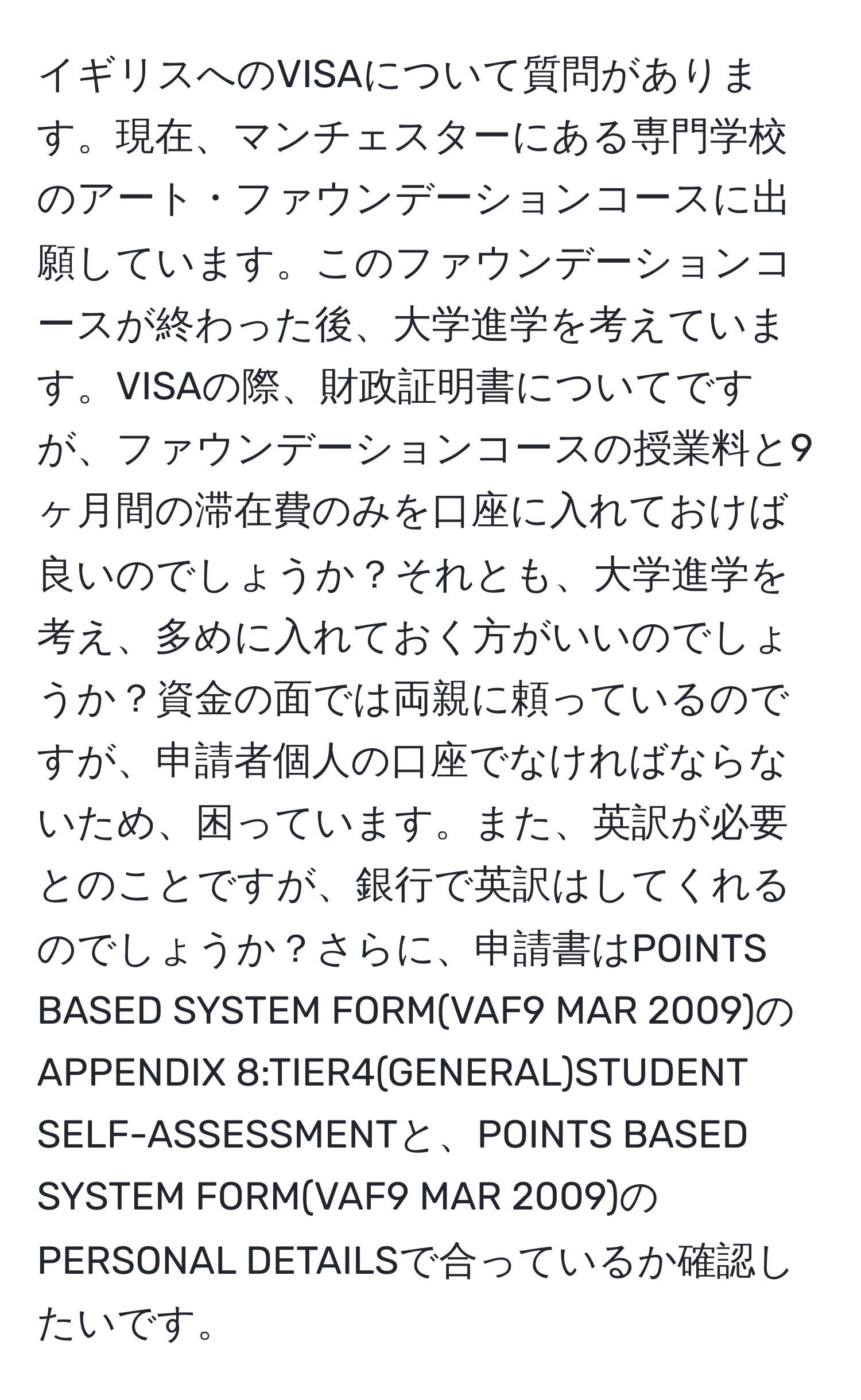 イギリスへのVISAについて質問があります。現在、マンチェスターにある専門学校のアート・ファウンデーションコースに出願しています。このファウンデーションコースが終わった後、大学進学を考えています。VISAの際、財政証明書についてですが、ファウンデーションコースの授業料と9ヶ月間の滞在費のみを口座に入れておけば良いのでしょうか？それとも、大学進学を考え、多めに入れておく方がいいのでしょうか？資金の面では両親に頼っているのですが、申請者個人の口座でなければならないため、困っています。また、英訳が必要とのことですが、銀行で英訳はしてくれるのでしょうか？さらに、申請書はPOINTS BASED SYSTEM FORM(VAF9 MAR 2009)のAPPENDIX 8:TIER4(GENERAL)STUDENT SELF-ASSESSMENTと、POINTS BASED SYSTEM FORM(VAF9 MAR 2009)のPERSONAL DETAILSで合っているか確認したいです。