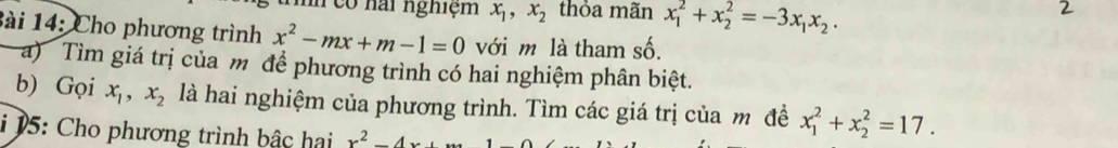 có nai nghiệm x_1, x_2 thỏa mãn x_1^(2+x_2^2=-3x_1)x_2. 
Bài 14: Cho phương trình x^2-mx+m-1=0 với m là tham số. 
a) Tìm giá trị của m để phương trình có hai nghiệm phân biệt. 
b) Gọi x_1, x_2 là hai nghiệm của phương trình. Tìm các giá trị của m đề x_1^(2+x_2^2=17. 
i 15: Cho phương trình bậc hai x^2)-4x