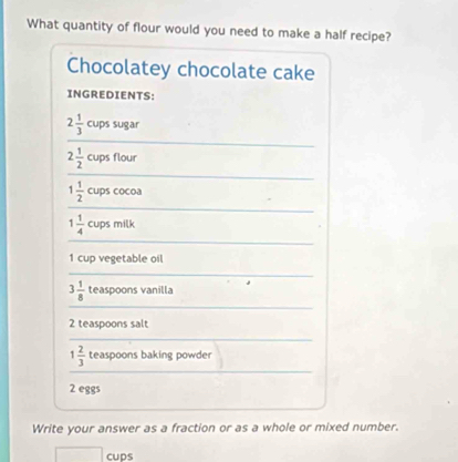 What quantity of flour would you need to make a half recipe? 
Chocolatey chocolate cake 
INGREDIENTS:
2 1/3  cups sugar
2 1/2  cups flour
1 1/2  cups cocoa
1 1/4  cups milk
1 cup vegetable oil
3 1/8  teaspoons vanilla
2 teaspoons salt
1 2/3  teaspoons baking powder
2 eggs 
Write your answer as a fraction or as a whole or mixed number. 
cups