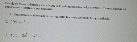 Calcula de forma ordenada y clara lo que se te pide en cada uno de los ejercicios. Recuerda incluir las 
operaciones y justificaciones necesarias. 
1. Encuentra la antiderivada de las siguientes funciones aplicando la regla indicada. 
1. f(x)=x^9=
2. f(x)=2x^(frac 2)3-5x^3=