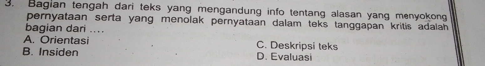 Bagian tengah dari teks yang mengandung info tentang alasan yang menyokong
pernyataan serta yang menolak pernyataan dalam teks tanggapan kritis adalah 
bagian dari ....
A. Orientasi C. Deskripsi teks
B. Insiden D. Evaluasi