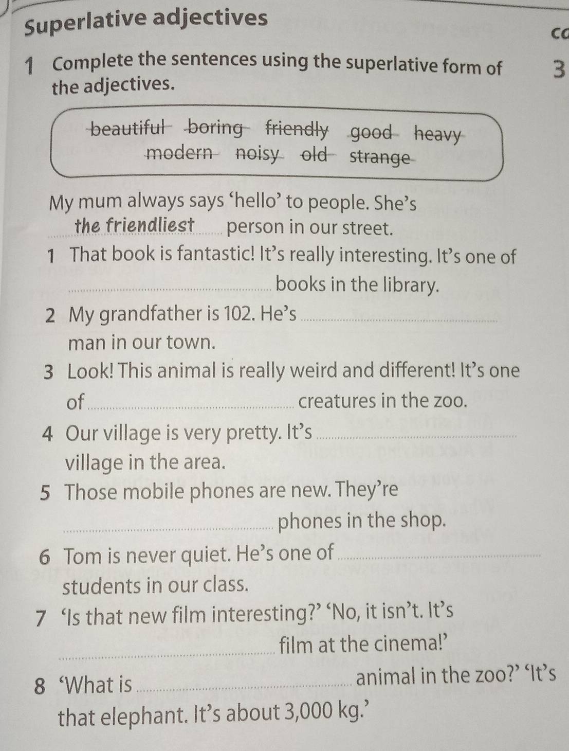 Superlative adjectives
Ca
1 Complete the sentences using the superlative form of 3
the adjectives.
beautiful boring friendly good heavy
modern noisy old strange
My mum always says ‘hello’ to people. She’s
the friendliest....... person in our street.
1 That book is fantastic! It’s really interesting. It’s one of
_books in the library.
2 My grandfather is 102. He’s_
man in our town.
3 Look! This animal is really weird and different! It’s one
of_ creatures in the zoo.
4 Our village is very pretty. It’s_
village in the area.
5 Those mobile phones are new. They’re
_phones in the shop.
6 Tom is never quiet. He’s one of_
students in our class.
7 ‘Is that new film interesting?’ ‘No, it isn’t. It’s
_film at the cinema!’
8 ‘What is _animal in the zoo?’ ‘It’s
that elephant. It’s about 3,000 kg.’