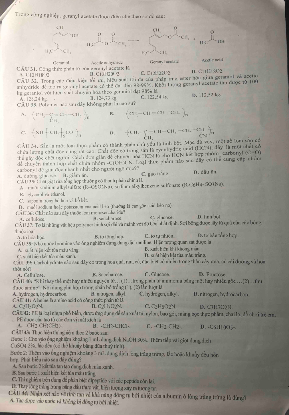 Trong công nghiệp, geranyl acetate được điều chế theo sơ đồ sau:
CH_3
CH_3 O
OH O ( )
。
O CH, 1
H、C O CH_3 H、C OH
H,C CH_3 H、C CH_1
Geraniol Acetic anhydride Geranyl acetate Acetic acid
CÂU 31. Công thức phân tử của geranyl acetate là
A. C12H18O2. B. C12H20O2. C. C12H22O2. D. C11H18O2.
CÂU 32. Trong các điều kiện tối ưu, hiệu suất tối đa của phản ứng ester hóa giữa geraniol và acetic
anhydride để tạo ra geranyl acetate có thể đạt đến 98-99%. Khối lượng geranyl acetate thu được từ 100
kg geraniol với hiệu suất chuyền hóa theo geraniol đạt 98% là
A. 128,24 kg. B. 124,73 kg. C. 122,54 kg. D. 112,52 kg.
CÂU 33. Polymer nào sau đây không phải là cao su?
A. beginarrayl CH_2-C=CH-CH_2 CH,endarray. )_n
B. +CH_2-CH=CH-CH_2)_n
C. -(N11[CH,]_5CO)_n D. +CH_2-C=CH-CH_2-CH_2-CH_3sumlimits _CN)_n
CÂU 34. Sắn là một loại thực phẩm có thành phần chủ yếu là tinh bột. Mặc dù vậy, một số loại sắn có
chứa lượng chất độc cũng rắt cao. Chất độc có trong săn là cyanhydric acid (HCN), đây là một chất có
thể gây độc chết người. Cách đơn giản để chuyền hóa HCN là cho HCN kết hợp nhóm_ carbonyl (C=O)
để chuyển thành hợp chất chứa nhóm -C(OH)CN. Loại thực phẩm nào sau đây có thể cung cấp nhóm
carbonyl đề giải độc nhanh nhất cho người ngộ độc??
A. đường glucose. B. giấm ăn. C. gạo trắng. D. dầu ăn.
CÂU 35: Chất giặt rửa tổng hợp thường có thành phần chính là
A. muối sodium alkylsulfate (R-OSO3Na) ), sodium alkylbenzene sulfonate (R-C6H4-SO3Na).
B. glycerol và ethanol.
C. saponin trong bồ hòn và bồ kết.
D. muối sodium hoặc potassium của acid béo (thường là các gốc acid béo no).
CÂU 36: Chất nào sau đây thuộc loại monosaccharide? D. tinh bột.
A. cellulose. B. saccharose. C. glucose.
CÂ U 37: Tơ là những vật liệu polymer hình sợi dài và mảnh với độ bền nhất định. Sợi bông được lấy từ quả của cây bông
thuộc loại D. tơ bán tổng hợp.
A. tơ hóa học. B. tơ tổng hợp. C. tơ tự nhiên.
CÂU 38: Nhỏ nước bromine vào ống nghiệm đựng dung dịch aniline. Hiện tượng quan sát được là
A. xuất hiện kết tủa màu vàng.  B. xuất hiện khí không màu.
C. xuất hiện kết tủa màu xanh. D. xuất hiện kết tủa màu trắng.
CÂU 39: Carbohydrate nào sau đây có trong hoa quả, rau, củ, đặc biệt có nhiều trong thân cây mía, củ cải đường và hoa
thốt nốt?
A. Cellulose. B. Saccharose. C. Glucose. D. Fructose.
CÂU 40: “Khi thay thế một hay nhiều nguyên tử... (1).trong phân tử ammonia bằng một hay nhiều gốc …(2).thu
được amine''. Nội dung phù hợp trong phần bỏ trống (1), (2) lần lượt là
A. hydrogen, hydrocarbon. B. nitrogen, alkyl. C. hydrogen, alkyl. D. nitrogen, hydrocarbon.
CÂU 41: Alanine là amino acid có công thức phân tử là
A. C2H5O2N. B. C2H7O2N. C. C3H5O2N. D. C3H7O2N.
CÂU42: PE là loại nhựa phổ biến, được ứng dụng để sản xuất túi nylon, bao gói, màng bọc thực phẩm, chai lọ, đồ chơi trẻ em,
... PE được cầu tạo từ các đơn vị mắt xích là
A. -CH2-CH(CH3)- B. -CH2-CHCl-. C. -CH2-CH2-. D. -C6H10O5-.
CÂU 43: Thực hiện thí nghiệm theo 2 bước sau:
Bước 1: Cho vào ống nghiệm khoảng 1 mL dung dịch NaOH 30%. Thêm tiếp vài giọt dung dịch
CuSO4 2%, lắc đều (có thể khuấy bằng đũa thuỷ tinh).
Bước 2: Thêm vào ống nghiệm khoảng 3 mL dung dịch lòng trắng trứng, lắc hoặc khuấy đều hỗn
hợp. Phát biểu nào sau đây đúng?
A. Sau bước 2 kết tủa tan tạo dung dịch màu xanh.
B. Sau bước 1 xuất hiện kết tủa màu trắng.
C. Thí nghiệm trên dùng đề phân biệt dipeptide với các peptide còn lại.
D. Thay lòng trắng trứng bằng dầu thực vật, hiện tượng xảy ra tương tự.
CÂU 44: Nhận xét nào về tính tan và khả năng đông tụ bởi nhiệt của albumin ở lòng trắng trứng là đúng?
A. Tan được vào nước và không bị đông tụ bởi nhiệt.
