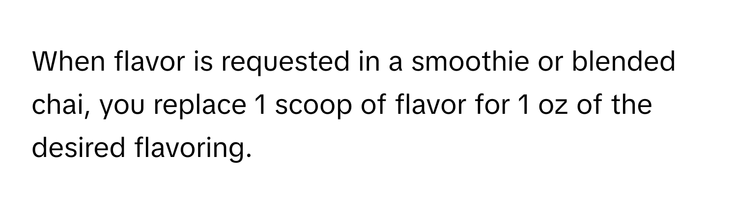 When flavor is requested in a smoothie or blended chai, you replace 1 scoop of flavor for 1 oz of the desired flavoring.