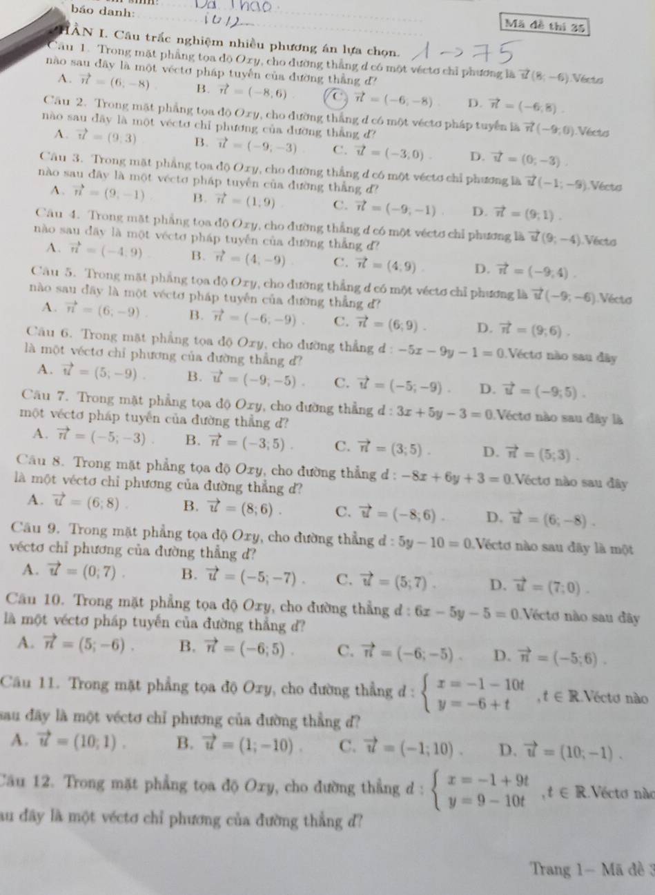 báo danh:
Mã đề thí 35
IÀN I. Câu trắc nghiệm nhiều phương án lựa chọn.
Câu 1. Trong mặt phẳng tọa độ Oxy , cho đường thắng d có một vécto chỉ phương là vector u(8;-6) Vécto
nào sau dây là một véctơ pháp tuyến của đường thẳng d?
A. vector n=(6,-8) B. vector n=(-8,6) C vector n=(-6,-8) D. vector n=(-6,8).
Cầu 2. Trong mặt phẳng tọa độ ()x 7, cho đường thắng d có một véctơ pháp tuyển là vector n(-9,0) Vécto
nào sau dãy là một véctơ chỉ phương của dường thắng d?
A. vector u=(9,3) B. vector u=(-9,-3) C. vector u=(-3,0). D. vector u=(0,-3)
Câu 3. Trong mặt phẳng tọa độ Oxy, cho đường thẳng d có một vécto chỉ phương là vector u(-1;-9) Vécts
nào sau đây là một vécto pháp tuyển của đường thắng d
A. vector n=(9,-1) B. vector n=(1,9) C. vector n=(-9,-1) D. vector n=(9,1).
Câu 4. Trong mặt phẳng toa độ Oxy, cho đường thẳng d có một vécto chỉ phương là vector u(9;-4) Vécts
nào sau dây là một véctơ pháp tuyến của đường thẳng d?
A. vector n=(-4,9) B. vector n=(4,-9) C. vector n=(4,9). D. vector n=(-9,4).
Câu 5. Trong mặt phẳng tọa độ Oxy 0, cho đường thẳng d có một véctơ chỉ phương là vector u(-9;-6) Vécto
nào sau đây là một véctơ pháp tuyên của đường thẳng đ?
A. vector n=(6,-9). B. vector n=(-6,-9). C. vector n=(6,9). D. vector n=(9;6).
Cău 6. Trong mặt phẳng tọa độ Oxy, cho dường thẳng đ : -5x-9y-1=0 Vécto não sau đây
là một véctơ chỉ phương của đường thẳng d?
A. vector u=(5,-9). B. vector u=(-9,-5). C. vector u=(-5;-9). D. vector u=(-9,5).
Câu 7. Trong mặt phẳng tọa độ Oxy, cho đường thẳng d:3x+5y-3=0 Véctơ nào sau đây là
một véctơ pháp tuyến của đường thẳng d?
A. vector n=(-5;-3). B. vector n=(-3;5). C. vector n=(3;5). D. vector n=(5;3).
Câu 8. Trong mặt phẳng tọa độ Oxy, cho đường thẳng đ : -8x+6y+3=0 Véctơ nào sau đây
là một véctơ chỉ phương của đường thẳng d?
A. vector u=(6,8). B. vector u=(8;6). C. vector u=(-8;6). D. vector u=(6;-8).
Câu 9. Trong mặt phẳng tọa độ Oxy, cho đường thẳng d:5y-10=0 Vécto nào sau đãy là một
véctơ chỉ phương của đường thẳng d?
A. vector u=(0;7). B. vector u=(-5;-7). C. vector u=(5;7). D. vector u=(7;0).
Cầu 10. Trong mặt phẳng tọa độ Oxy, cho đường thẳng đ : 6x-5y-5=0 Véctơ não sau đây
là một véctơ pháp tuyến của đường thẳng d?
A. vector n=(5;-6). B. vector n=(-6;5). C. vector n=(-6;-5). D. vector n=(-5;6).
Cầu 11. Trong mặt phẳng tọa độ Oxy, cho đường thẳng ở : beginarrayl x=-1-10t y=-6+tendarray. ,t∈ R Vecto nào
sau đãy là một véctơ chỉ phương của đường thẳng d?
A. vector u=(10,1). B. vector u=(1;-10). C. vector u=(-1;10). D. vector u=(10,-1).
Câu 12. Trong mặt phẳng tọa độ Oxy, cho đường thẳng d : beginarrayl x=-1+9t y=9-10tendarray. t∈ R. Vécto nào
au đây là một véctơ chỉ phương của đường thẳng d?
Trang 1- Mã đề 3