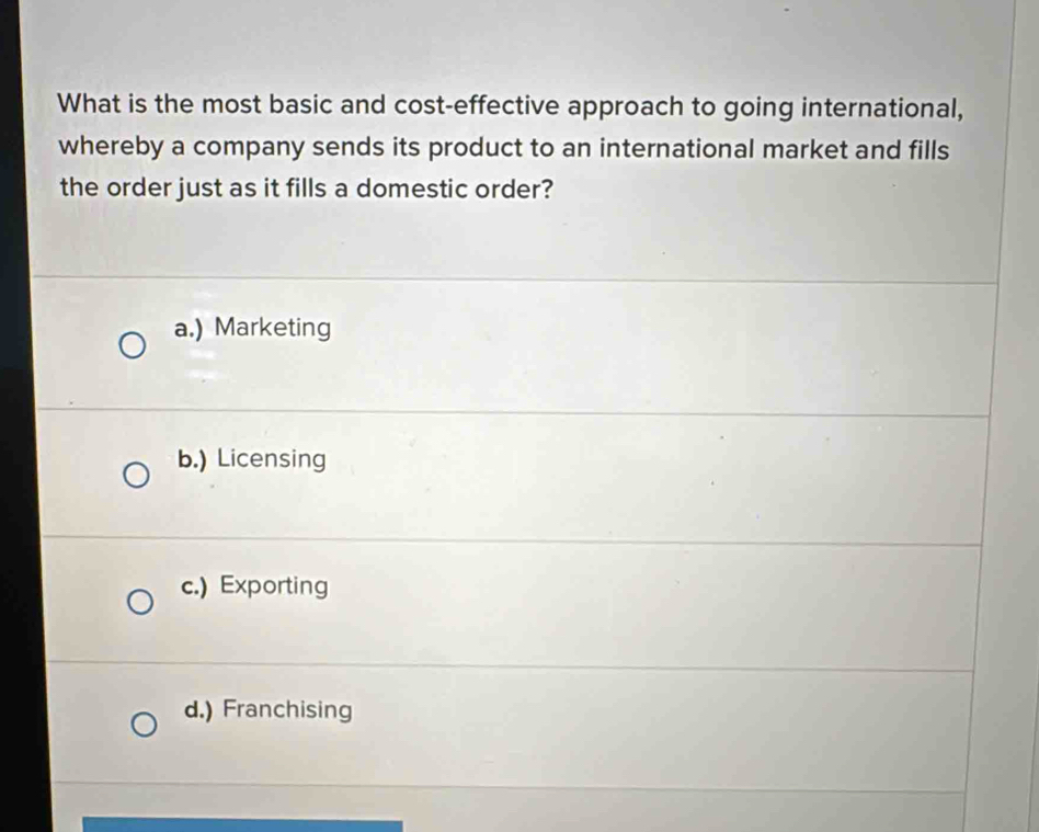 What is the most basic and cost-effective approach to going international,
whereby a company sends its product to an international market and fills
the order just as it fills a domestic order?
a.) Marketing
b.) Licensing
c.) Exporting
d.) Franchising