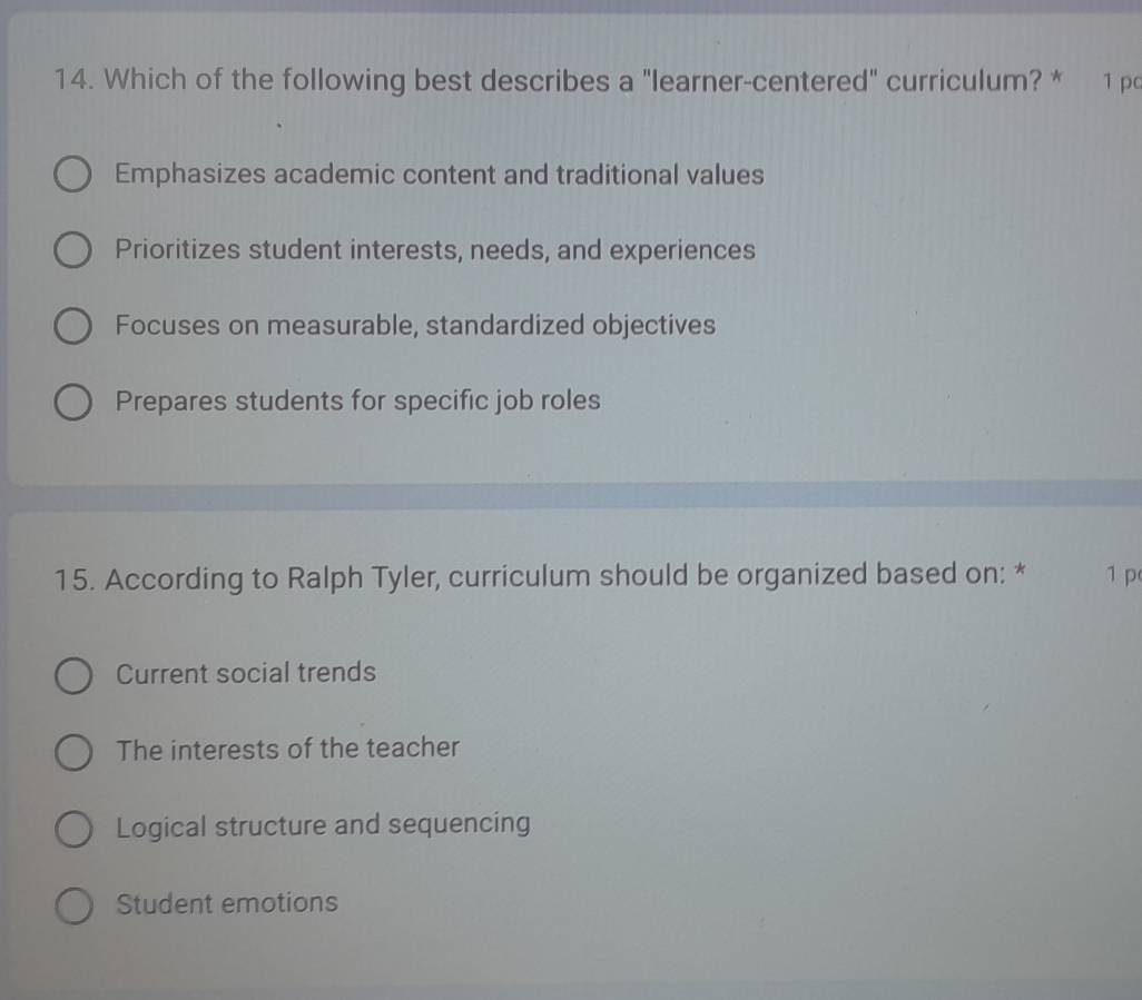 Which of the following best describes a "learner-centered" curriculum? * 1 pc
Emphasizes academic content and traditional values
Prioritizes student interests, needs, and experiences
Focuses on measurable, standardized objectives
Prepares students for specific job roles
15. According to Ralph Tyler, curriculum should be organized based on: * 1 p
Current social trends
The interests of the teacher
Logical structure and sequencing
Student emotions