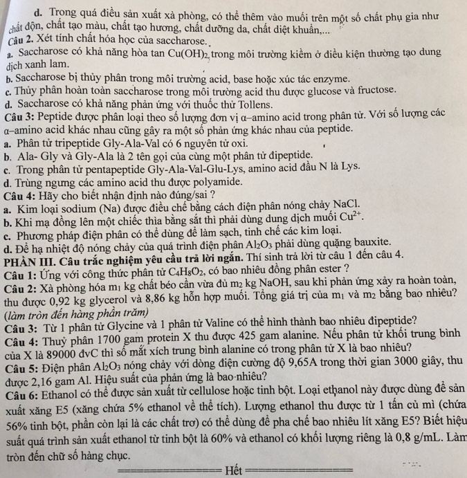 d. Trong quá điều sản xuất xà phòng, có thể thêm vào muối trên một số chất phụ gia như
chất độn, chất tạo màu, chất tạo hương, chất dưỡng da, chất diệt khuẩn,...
Câu 2. Xét tính chất hóa học của saccharose.
a Saccharose có khả năng hòa tan
djch xanh lam. Cu(OH)_2 2 trong môi trường kiềm ở điều kiện thường tạo dung
b. Saccharose bị thủy phân trong môi trường acid, base hoặc xúc tác enzyme.
c. Thủy phân hoàn toàn saccharose trong mỗi trường acid thu được glucose và fructose.
d. Saccharose có khả năng phản ứng với thuốc thử Tollens.
Câu 3: Peptide được phân loại theo số lượng đơn vị α-amino acid trong phân tử. Với số lượng các
α-amino acid khác nhau cũng gây ra một số phản ứng khác nhau của peptide.
a. Phân tử tripeptide Gly-Ala-Val có 6 nguyên tử oxi.
b. Ala- Gly và Gly-Ala là 2 tên gọi của cùng một phân tử đipeptide.
c. Trong phân tử pentapeptide Gly-Ala-Val-Glu-Lys, amino acid đầu N là Lys.
d. Trùng ngưng các amino acid thu được polyamide.
Câu 4: Hãy cho biết nhận định nào đúng/sai ?
a. Kim loại sodium (Na) được điều chế bằng cách điện phân nóng chảy NaCl.
b. Khi mạ đồng lên một chiếc thìa bằng sắt thì phải dùng dung dịch muối Cu^(2+).
c. Phương pháp điện phân có thể dùng để làm sạch, tinh chế các kim loại.
d. Để hạ nhiệt độ nóng chảy của quá trình điện phân Al_2O_3 phải dùng quặng bauxite.
PHÀN III. Câu trắc nghiệm yêu cầu trả lời ngắn. Thí sinh trả lời từ câu 1 đến câu 4.
Câu 1: Ứng với công thức phân tử C_4H_8O_2 , có bao nhiêu đồng phân ester ?
Câu 2: Xà phòng hóa mị kg chất béo cần vừa đủ m₂ kg NaOH, sau khi phản ứng xảy ra hoàn toàn,
thu được 0,92 kg glycerol và 8,86 kg hỗn hợp muối. Tổng giá trị của mị và m_2 bằng bao nhiêu?
(làm tròn đến hàng phần trăm)
Câu 3: Từ 1 phân tử Glycine và 1 phân tử Valine có thể hình thành bao nhiêu đipeptide?
Câu 4: Thuỷ phân 1700 gam protein X thu được 425 gam alanine. Nếu phân tử khối trung bình
của X là 89000 đvC thì số mắt xích trung bình alanine có trong phân tử X là bao nhiêu?
Câu 5: Điện phân Al_2O_3 nóng chảy với dòng điện cường độ 9,65A trong thời gian 3000 giây, thu
được 2,16 gam Al. Hiệu suất của phản ứng là bao-nhiêu?
Câu 6: Ethanol có thể được sản xuất từ cellulose hoặc tinh bột. Loại ethanol này được dùng để sản
xuất xăng E5 (xăng chứa 5% ethanol về thể tích). Lượng ethanol thu được từ 1 tấn củ mì (chứa
56% tinh bột, phần còn lại là các chất trơ) có thể dùng để pha chế bao nhiêu lít xăng E5? Biết hiệu
suất quá trình sản xuất ethanol từ tinh bột là 60% và ethanol có khối lượng riêng là 0,8 g/mL. Làm
tròn đến chữ số hàng chục.
Hết