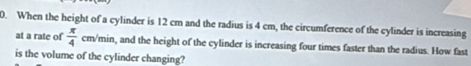 When the height of a cylinder is 12 cm and the radius is 4 cm, the circumference of the cylinder is increasing 
at a rate of  π /4  cm/min, and the height of the cylinder is increasing four times faster than the radius. How fast 
is the volume of the cylinder changing?