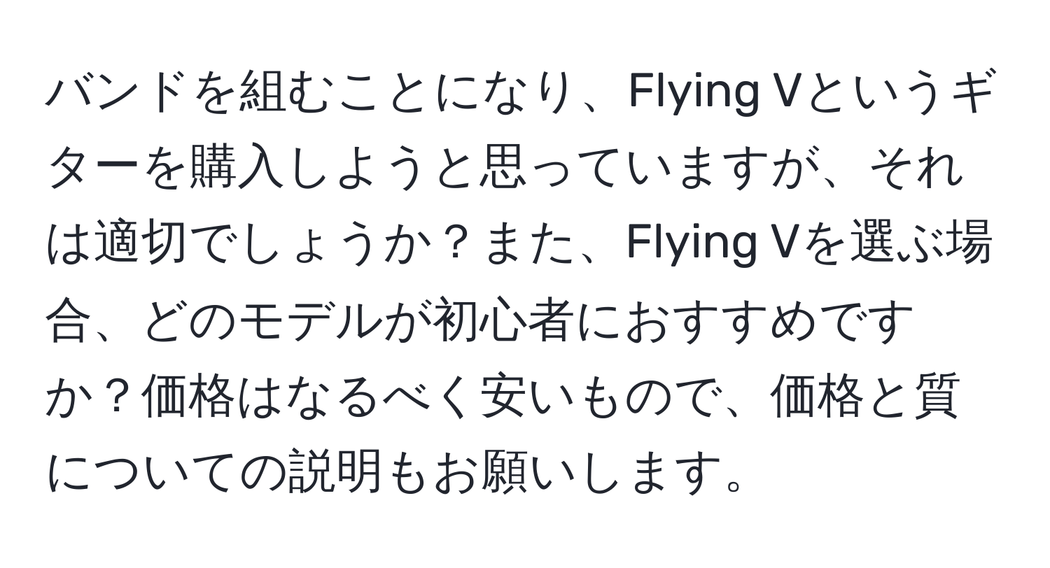 バンドを組むことになり、Flying Vというギターを購入しようと思っていますが、それは適切でしょうか？また、Flying Vを選ぶ場合、どのモデルが初心者におすすめですか？価格はなるべく安いもので、価格と質についての説明もお願いします。