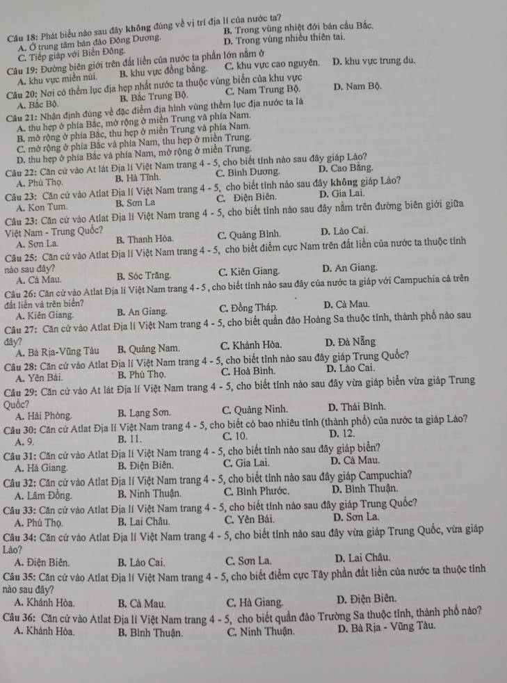 Phát biểu nào sau đây không đùng về vị trí địa lí của nước ta?
B. Trong vùng nhiệt đới bán cầu Bắc.
A. Ở trung tâm bản đảo Đồng Dương, D. Trong vùng nhiều thiên tai.
C. Tiếp giáp với Biển Đông.
Câu 19: Đường biên giới trên đất liền của nước ta phần lớn nằm ở
A. khu vực miền núi, B. khu vực đồng bằng. C. khu vực cao nguyên. D. khu vực trung du.
Câu 20: Nơi có thêm lục địa hẹp nhất nước ta thuộc vùng biển của khu vực D. Nam Bộ.
A. Bắc Bộ. B. Bắc Trung Bộ. C. Nam Trung Bộ.
Câu 21: Nhận định đùng về đặc điểm địa hình vùng thểm lục địa nước ta là
A. thu hẹp ở phía Bắc, mở rộng ở miền Trung và phía Nam.
B. mở rộng ở phía Bắc, thu hẹp ở miền Trung và phía Nam.
C. mở rộng ở phía Bắc và phía Nam, thu hẹp ở miền Trung.
D. thu hẹp ở phía Bắc và phía Nam, mở rộng ở miền Trung.
Câu 22: Căn cứ vào At lát Địa lí Việt Nam trang 4 - 5, cho biết tính nào sau đây giáp Lão?
A. Phù Thọ. B. Hà Tĩnh. C. Bình Dương. D. Cao Bằng.
Câu 23: Căn cử vào Atlat Địa lí Việt Nam trang 4 - 5, cho biết tỉnh nào sau đây không giáp Lào?
A. Kon Tum. B. Sơn La C. Điện Biên. D. Gia Lai.
Câu 23: Căn cứ vào Atlat Địa lí Việt Nam trang 4 -5 5, cho biết tinh nào sau đãy nằm trên đường biên giới giữa
Việt Nam - Trung Quốc? D. Lào Cai.
A. Sơn La. B. Thanh Hóa. C. Quảng Bình.
Câu 25: Căn cứ vào Atlat Địa lí Việt Nam trang 4 - 5, 5, cho biết điểm cực Nam trên đất liền của nước ta thuộc tỉnh
nào sau đây? B. Sóc Trăng. C. Kiên Giang. D. An Giang.
A. Cà Mau.
Câu 26: Căn cứ vào Atlat Địa lí Việt Nam trang 4 - 5 , cho biết tỉnh nào sau đây của nước ta giáp với Campuchia cả trên
đắt liền và trên biển?
A. Kiên Giang. B. An Giang. C. Đồng Tháp. D. Cà Mau.
Câu 27: Căn cứ vào Atlat Địa lí Việt Nam trang 4 - 5, 5, cho biết quần đảo Hoàng Sa thuộc tinh, thành phố nào sau
đây? D. Đà Nẵng
A. Bà Rịa-Vũng Tàu B. Quảng Nam. C. Khánh Hòa.
Câu 28: Căn cứ vào Atlat Địa lí Việt Nam trang 4-5 5, cho biết tỉnh nào sau đây giáp Trung Quốc?
A. Yên Bái. B. Phù Thọ. C. Hoà Bình. D. Lào Cai.
Cầu 29: Căn cứ vào At lát Địa lí Việt Nam trang 4-5 5, cho biết tỉnh nào sau đây vừa giáp biển vừa giáp Trung
Quốc?
A. Hải Phòng. B. Lạng Sơn. C. Quảng Ninh. D. Thái Bình.
Câu 30: Căn cử Atlat Địa lí Việt Nam trang 4-5 5, cho biết có bao nhiêu tỉnh (thành phố) của nước ta giáp Lào?
A. 9. B. 11. C. 10. D. 12.
Câu 31: Căn cứ vào Atlat Địa lí Việt Nam trang 4 - 5, cho biết tinh nào sau đây giáp biển?
A. Hà Giang. B. Điện Biên. C. Gia Lai. D. Cà Mau.
Câu 32: Căn cứ vào Atlat Địa lí Việt Nam trang 4 - 5, cho biết tỉnh nào sau đây giáp Campuchia?
A. Lâm Đồng. B. Ninh Thuận. C. Bình Phước, D. Bình Thuận.
Câu 33: Căn cứ vào Atlat Địa lí Việt Nam trang 4 - 5, cho biết tỉnh nào sau đây giáp Trung Quốc?
A. Phú Thọ. B. Lai Châu. C. Yên Bái. D. Sơn La.
Câu 34: Căn cứ vào Atlat Địa lí Việt Nam trang 4-5 5, cho biết tỉnh nào sau đây vừa giáp Trung Quốc, vừa giáp
Lào?
A. Điện Biên. B. Lào Cai. C. Sơn La. D. Lai Châu.
* Câu 35: Căn cứ vào Atlat Địa lí Việt Nam trang 4 -5 5, cho biết điểm cực Tây phần đất liền của nước ta thuộc tỉnh
nào sau đãy?
A. Khánh Hòa. B. Cà Mau. C. Hà Giang. D. Điện Biên.
Câu 36: Căn cứ vào Atlat Địa lí Việt Nam trang 4 - 5, cho biết quần đảo Trường Sa thuộc tinh, thành phố nào?
A. Khánh Hòa. B. Bình Thuận. C. Ninh Thuận.  D. Bà Rịa - Vũng Tàu.