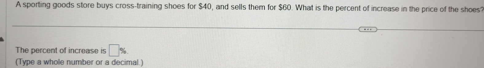 A sporting goods store buys cross-training shoes for $40, and sells them for $60. What is the percent of increase in the price of the shoes? 
The percent of increase is □ %. 
(Type a whole number or a decimal.)