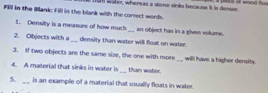 water, whereas a stone sinks because it is denser , pisce of wood f 
Fill in the Blank: Fill in the blank with the correct words. 
1. Density is a measure of how much_ an object has in a given volume. 
2. Objects with a _density than water will float on water. 
3. If two objects are the same size, the one with more_ will have a higher density. 
4. A material that sinks in water is __ than water. 
5. _is an example of a material that usually floats in water.