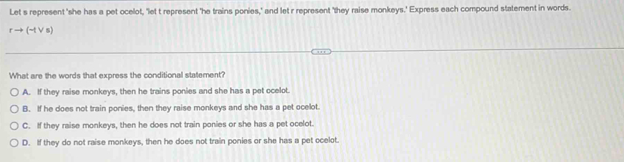 Let s represent 'she has a pet ocelot, 'let t represent 'he trains ponies,' and let r represent 'they raise monkeys.' Express each compound statement in words.
rto (sim tvee s)
What are the words that express the conditional statement?
A. If they raise monkeys, then he trains ponies and she has a pet ocelot.
B. If he does not train ponies, then they raise monkeys and she has a pet ocelot.
C. If they raise monkeys, then he does not train ponies or she has a pet ocelot.
D. If they do not raise monkeys, then he does not train ponies or she has a pet ocelot.