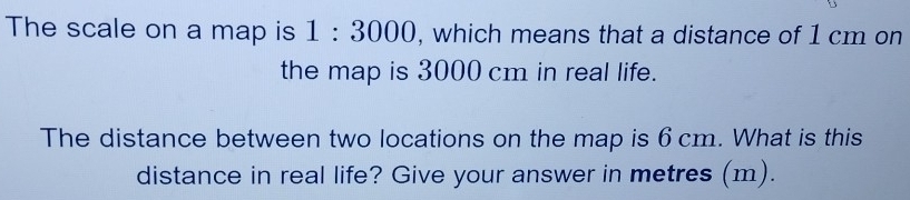 The scale on a map is 1:3000 , which means that a distance of 1 cm on 
the map is 3000 cm in real life. 
The distance between two locations on the map is 6 cm. What is this 
distance in real life? Give your answer in metres (m).