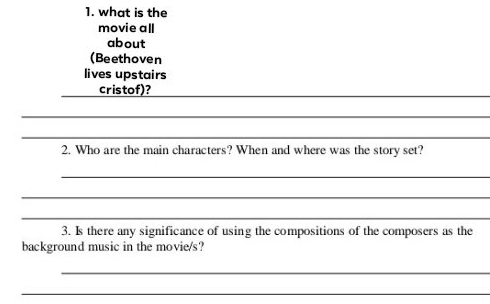 what is the 
movie all 
about 
(Beethoven 
lives upstairs 
_cristof)?_ 
_ 
_ 
2. Who are the main characters? When and where was the story set? 
_ 
_ 
_ 
3. Is there any significance of using the compositions of the composers as the 
background music in the movie/s? 
_ 
_