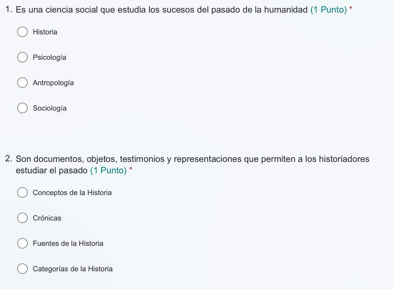 Es una ciencia social que estudia los sucesos del pasado de la humanidad (1 Punto)*
Historia
Psicología
Antropología
Sociología
2. Son documentos, objetos, testimonios y representaciones que permiten a los historiadores
estudiar el pasado (1 Punto) *
Conceptos de la Historia
Crónicas
Fuentes de la Historia
Categorías de la Historia