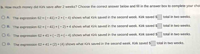 How much money did Kirk save after 2 weeks? Choose the correct answer below and fill in the answer box to complete your cho
A. The expression 62+(-41)+2+(-4) shows what Kirk saved in the second week. Kirk saved $□ total in two weeks.
B. The expression 62+(-41)+(-2)+4 shows what Kirk saved in the second week. Kirk saved $□ total in two weeks.
C. The expression 62+41+(-2)+(-4) shows what Kirk saved in the second week. Kirk saved $□ total in two weeks.
D. The expression 62+41+(2)+(4) shows what Kirk saved in the second week. Kirk saved $□ total in two weeks.