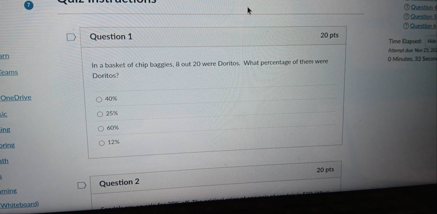 ⑦ Question 4
② Question 5
⑦ Question 6
Question 1 20 pts
Time Elapsed: Hide
Attempt due: Nov 23, 20;
arn
In a basket of chip baggies, 8 out 20 were Doritos. What percentage of them were
0 Minutes, 33 Secon
eams Doritos?
OneDrive 40%
sic 25%
ing 60%
bring
12%
th
20 pts
Question 2
rning
Whiteboard)