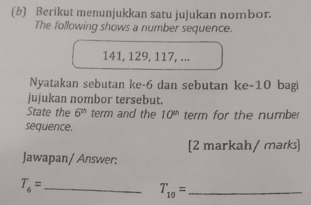 Berikut menunjukkan satu jujukan nombor. 
The following shows a number sequence.
141, 129, 117, ... 
Nyatakan sebutan ke -6 dan sebutan ke -10 bagi 
jujukan nombor tersebut. 
State the 6^(th) term and the 10^(th) term for the number 
sequence. 
[2 markah/ marks] 
Jawapan/ Answer: 
_ T_6=
_ T_10=