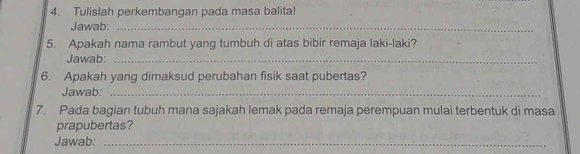 Tulislah perkembangan pada masa balita! 
Jawab:_ 
5. Apakah nama rambut yang tumbuh di atas bibir remaja laki-laki? 
Jawab:_ 
6. Apakah yang dimaksud perubahan fisik saat pubertas? 
Jawab:_ 
7. Pada bagian tubuh mana sajakah lemak pada remaja perempuan mulai terbentuk di masa 
prapubertas? 
Jawab:_