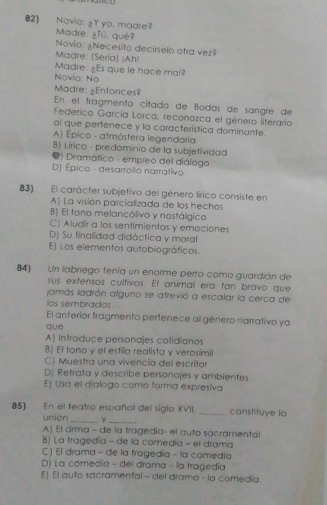 Novio: gY yo. madre
Madre: ¿Tú, qué?
Novio: ¿Necesito decírselo otra vez?
Madre: (Seria) ¡Ah!
Madre: ¿Es que le hace mal?
Novio: No
Madre: ¿Entonces?
En el fragmento citado de Bodas de sangre de
Federico García Lorca, reconozca el género literario
al que pertenece y la característica dominante.
A) Épico - atmósfera legendaria
B) Lirico - predominio de la subjetividad
2) Dramático - empleo del diálogo
D) Épico - desarrollo narrativo
83) El carácter subjetivo del género lírico consiste en
A) La visión parcializada de los hechos
B) El tono melancólivo y nostálgico
C) Aludir a los sentimientos y emociones
D) Su finalidad didáctica y moral
E) Los elementos autobiográficos.
84) Un labriego tenía un enorme perro como guardián de
sus extensos cultivos. El animal era tan bravo que
jamás ladrón alguno se atrevió a escalar la cerca de
los sembrados...
El anterior fragmento pertenece al género narrativo ya
que
A) Introduce personajes cotidianos
B) El tono y el estilo realista y verosímil
C) Muestra una vivencia del escritor
D) Retrata y describe personajes y ambientes
E) Usa el díalogo como forma expresiva
85) En el teatro español del siglo XVII. _constituye la
_
unión_
A) El drma - de la tragedia- el auto sacramental
B) La tragedía - de la comedía - el drama
C) El drama - de la tragedia - la comedia
D) La comedia - del drama - la tragedia
E) El auto sacramental - del drama - la comedia.