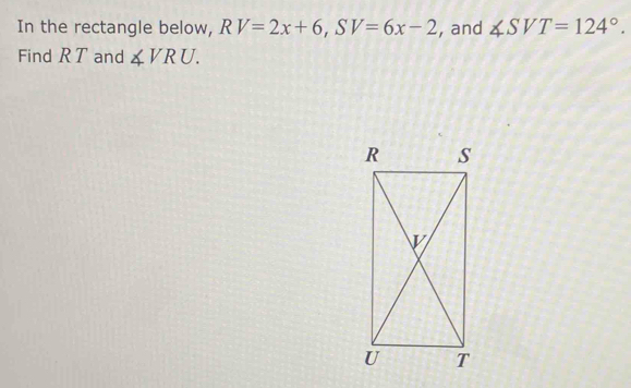 In the rectangle below, RV=2x+6, SV=6x-2 , and ∠ SVT=124°. 
Find R T and ∠ VRU.