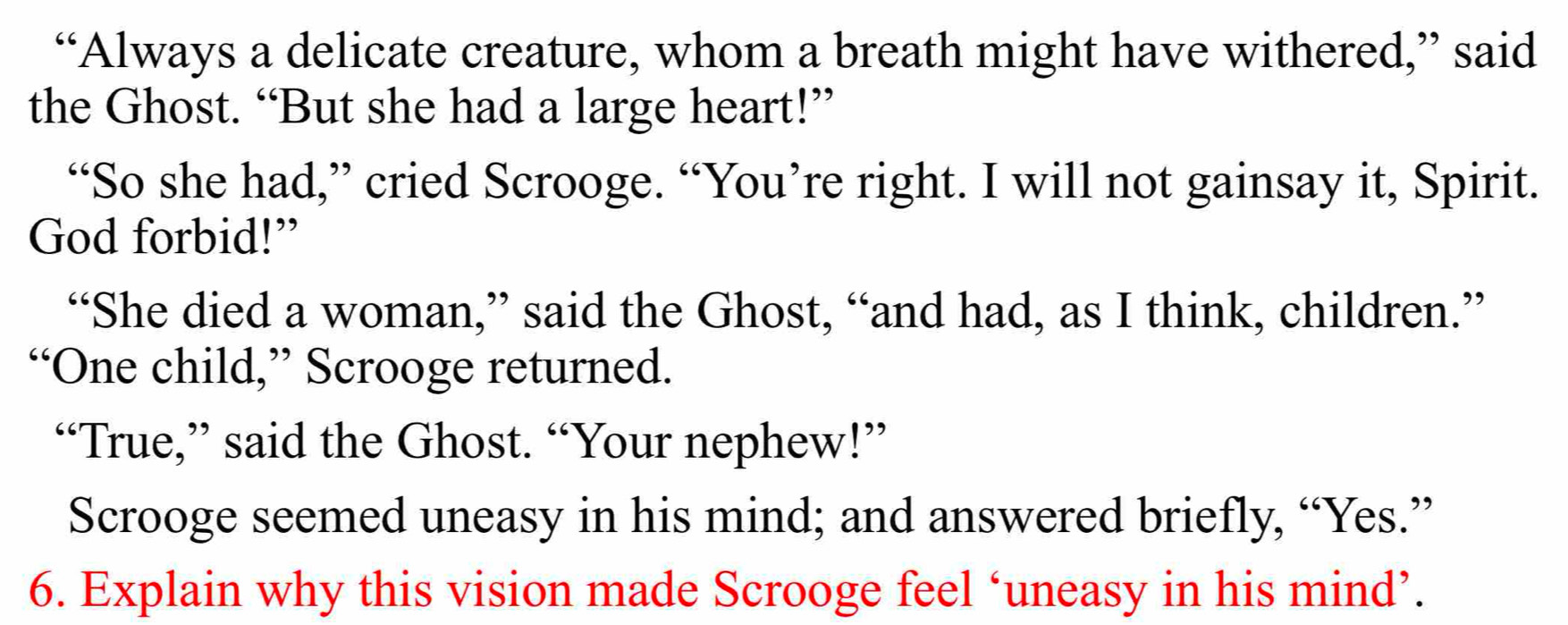 “Always a delicate creature, whom a breath might have withered,” said 
the Ghost. “But she had a large heart!” 
“So she had,” cried Scrooge. “You’re right. I will not gainsay it, Spirit. 
God forbid!” 
“She died a woman,” said the Ghost, “and had, as I think, children.” 
“One child,” Scrooge returned. 
“True,” said the Ghost. “Your nephew!” 
Scrooge seemed uneasy in his mind; and answered briefly, “Yes.” 
6. Explain why this vision made Scrooge feel ‘uneasy in his mind’.