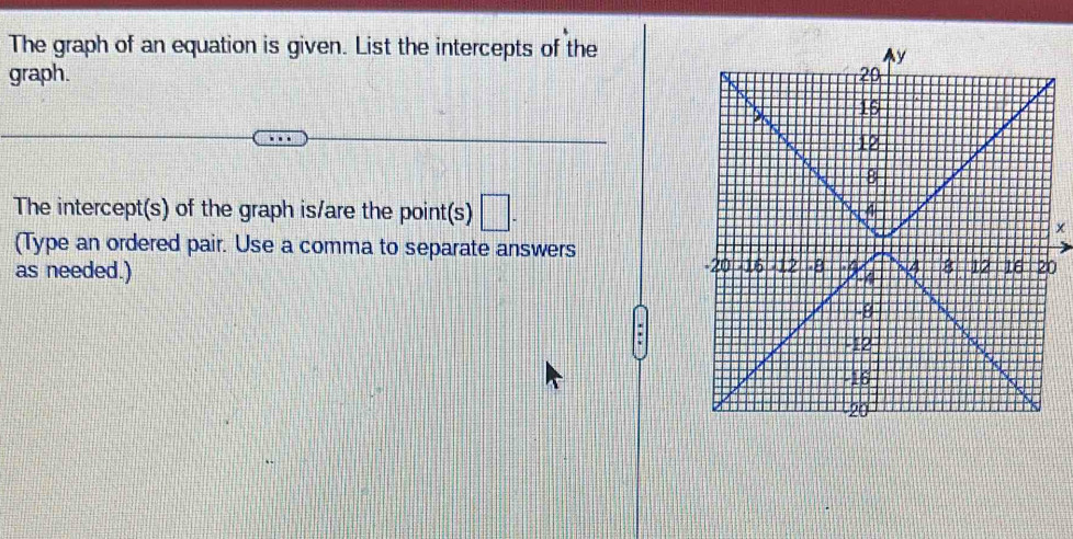 The graph of an equation is given. List the intercepts of the 
graph. 
The intercept(s) of the graph is/are the point(s) □ .
x
(Type an ordered pair. Use a comma to separate answers 
as needed.) 0 
.