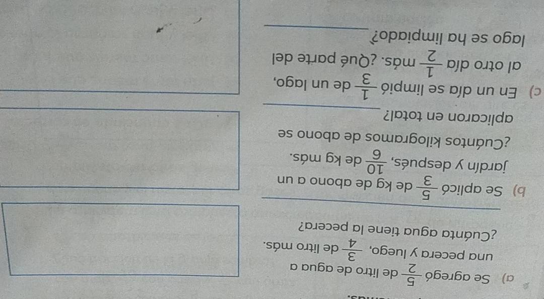 Se agregó  5/2  de litro de agua a 
una pecera y luego,  3/4  de litro más. 
¿Cuánta agua tiene la pecera? 
_ 
b) Se aplicó  5/3  de kg de abono a un 
jardín y después,  10/6  de kg más. 
¿Cuántos kilogramos de abono se 
_ 
aplicaron en total? 
c) En un día se limpió  1/3  de un lago, 
al otro día  1/2  más. ¿Qué parte del 
lago se ha limpiado? 
_