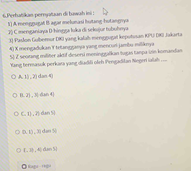 Perhatikan pernyataan di bawah ini :
1) A menggugat B agar melunasi hutang-hutangnya
2) C menganiaya D hingga luka di sekujur tubuhnya
3) Paslon Gubernur DKI yang kalah menggugat keputusan KPU DKI Jakarta
4) X mengadukan Y tetangganya yang mencuri jambu miliknya
5) Z seorang militer aktif desersi meninggalkan tugas tanpa izin komandan
Yang termasuk perkara yang diadili oleh Pengadilan Negeri ialah ....
A. 1),2) dan 4)
B. 2),3) dan 4)
C. 1),2) dan 5)
D. 1),3) dan 5)
E. 3),4) dan 5)
Ragu - ragu