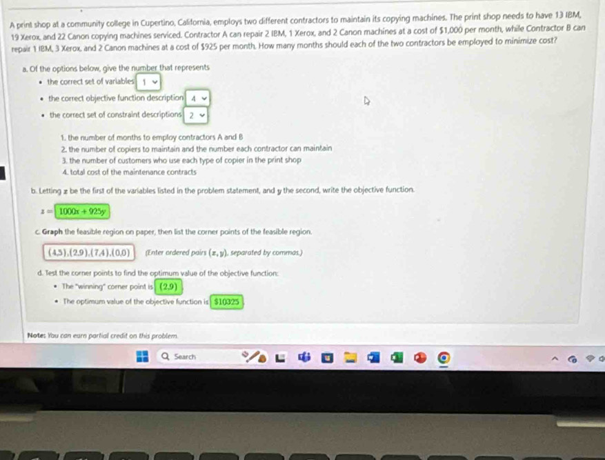 A print shop at a community college in Cupertino, California, employs two different contractors to maintain its copying machines. The print shop needs to have 13 IBM,
19 Xerox, and 22 Canon copying machines serviced. Contractor A can repair 2 IBM, 1 Xerox, and 2 Canon machines at a cost of $1,000 per month, while Contractor B can 
repair 1 IBM, 3 Xerox, and 2 Canon machines at a cost of $925 per month. How many months should each of the two contractors be employed to minimize cost? 
a. Of the options below, give the number that represents 
the correct set of variables 1 
the correct objective function description 4 
the correct set of constraint descriptions 2 
1. the number of months to employ contractors A and B 
2. the number of copiers to maintain and the number each contractor can maintain 
3. the number of customers who use each type of copier in the print shop 
4. total cost of the maintenance contracts 
b. Letting z be the first of the variables listed in the problem statement, and y the second, write the objective function.
z=1000x+925y
c. Graph the feasible region on paper, then list the corner points of the feasible region.
(4,5),(2,9),(7,4), (0,0) (Enter ordered pairs (x,y) , separated by commas.) 
d. Test the corner points to find the optimum value of the objective function: 
The "winning" corner point is (2,9)
The optimum value of the objective function is $10325
Notes You can earn partial credit on this problem. 
Search