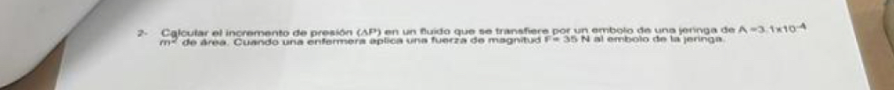 2- Calcular el incremento de presión (AP) en un fluído que se transfiere por un embolo de una jernga de A=3.1* 10^(-4)
m^2 de área. Cuando una enfermera aplica una fuerza de magnitud I al embolo de la jeringa