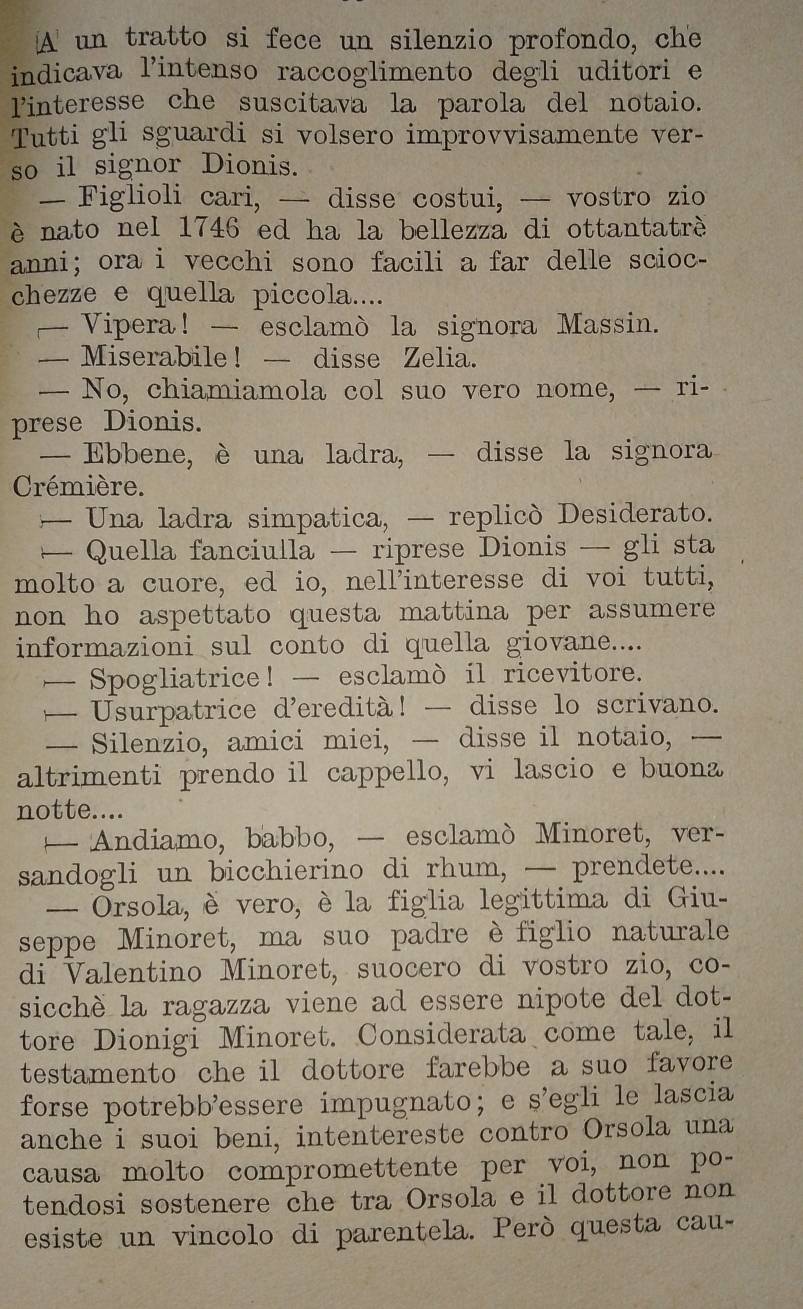 A un tratto si fece un silenzio profondo, che
indicava l’intenso raccoglimento degli uditori e
linteresse che suscitava la parola del notaio.
Tutti gli sguardi si volsero improvvisamente ver-
so il signor Dionis.
— Figlioli cari, — disse costui, — vostro zio
è nato nel 1746 ed ha la bellezza di ottantatrè
anni; ora i vecchi sono facili a far delle scioc-
chezze e quella piccola....
—Vipera! — esclamò la signora Massin.
— Miserabile! — disse Zelia.
— No, chiamiamola col suo vero nome, — ri-
prese Dionis.
— Ebbene, è una ladra, — disse la signora
Crémière.
— Una ladra simpatica, — replicò Desiderato.
Quella fanciulla — riprese Dionis — gli sta
molto a cuore, ed io, nell'interesse di voi tutti,
non ho aspettato questa mattina per assumere 
informazioni sul conto di quella giovane....
— Spogliatrice! — esclamò il ricevitore.
— Usurpatrice d’eredità! — disse lo scrivano.
— Silenzio, amici miei, — disse il notaio, —
altrimenti prendo il cappello, vi lascio e buona
notte....
— Andiamo,babbo, — esclamò Minoret, ver-
sandogli un bicchierino di rhum, — prendete....
- Orsola, è vero, è la figlia legittima di Giu-
seppe Minoret, ma suo padre èfiglio naturale
di Valentino Minoret, suocero di vostro zio, co-
sicchè la ragazza viene ad essere nipote del dot-
tore Dionigi Minoret. Considerata come tale, il
testamento che il dottore farebbe a suo favore 
forse potrebb'essere impugnato；e s’egli le lascia
anche i suoi beni, intentereste contro Orsola una
causa molto compromettente per voi, non po-
tendosi sostenere che tra Orsola e il dottore non 
esiste un vincolo di parentela. Però questa cau-