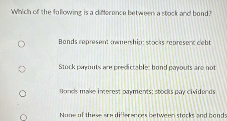 Which of the following is a difference between a stock and bond?
Bonds represent ownership; stocks represent debt
Stock payouts are predictable; bond payouts are not
Bonds make interest payments; stocks pay dividends
None of these are differences between stocks and bonds